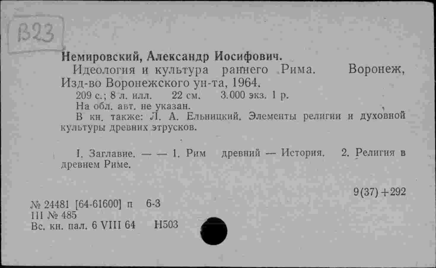 ﻿Немировский, Александр Иосифович.
Идеология и культура раннего Рима. Воронеж, Изд-во Воронежского ун-та, 1964.
209 с.; 8 л. илл. 22 см. 3.000 экз. 1 р.
На обл. авт. не указан.	,
В кн. также: Л. А. Ельницкий. Элементы религии и духовной культуры древних этрусков.
I. Заглавие, древнем Риме.
1. Рим древний — История. 2. Религия в
№ 24481 [64-61600] п 6-3
III № 485
Вс. кн. пал. 6 VIII 64	Н503
9(37)4-292